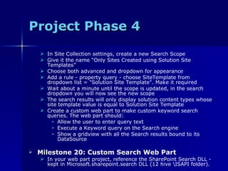 Project Phase 4 In Site Collection settings, create a new Search Scope Give it the name “Only Sites Created using Solution Site Templates” Choose both advanced and dropdown for appearance Add a rule - property query - choose SiteTemplate from dropdown list = "Solution Site Template". Make it required Wait about a minute until the scope is updated, in the search dropdown you will now see the new scope The search results will only display solution content types whose site template value is equal to Solution Site Template Create a custom web part to make custom keyword search queries. The web part should: Allow the user to enter query text Execute a Keyword query on the Search engine Show a gridview with all the Search results bound to its DataSource Milestone 20: Custom Search Web Part In your web part project, reference the SharePoint Search DLL - kept in Microsoft.sharepoint.search DLL (12 hive \ISAPI folder). 