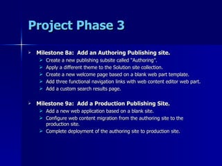 Project Phase 3 Milestone 8a:  Add an Authoring Publishing site. Create a new publishing subsite called “Authoring”. Apply a different theme to the Solution site collection. Create a new welcome page based on a blank web part template. Add three functional navigation links with web content editor web part. Add a custom search results page. Milestone 9a:  Add a Production Publishing Site. Add a new web application based on a blank site. Configure web content migration from the authoring site to the production site. Complete deployment of the authoring site to production site. 
