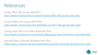 https://www.c-sharpcorner.com/article/create-office-365-groups-with-spfx/
https://www.c-sharpcorner.com/article/list-out-office-365-groups-with-spfx/
https://www.c-sharpcorner.com/article/calling-graph-api-from-power-automate-flow/
https://www.c-sharpcorner.com/article/execute-power-automate-workflow-from-spfx/
References
 