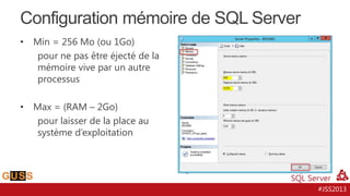 Configuration mémoire de SQL Server
•

Min = 256 Mo (ou 1Go)
pour ne pas être éjecté de la
mémoire vive par un autre
processus

•

Max = (RAM – 2Go)
pour laisser de la place au
système d’exploitation

#JSS2013

 