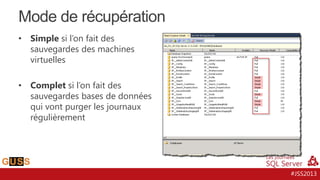 Mode de récupération
•

Simple si l’on fait des
sauvegardes des machines
virtuelles

•

Complet si l’on fait des
sauvegardes bases de données
qui vont purger les journaux
régulièrement

#JSS2013

 