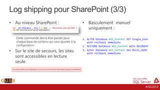 Log shipping pour SharePoint (3/3)
•

Au niveau SharePoint :
Cette commande devra être passée pour
chaque base de contenu qui sera ajoutée à la
configuration.

•

Sur le site de secours, les sites
sont accessibles en lecture
seule

•

Basculement manuel
uniquement :

1. ALTER Database WSS_Content SET Single_User
with rollback immediate
2. RESTORE Database WSS_Content With RECOVERY
3. Alter Database WSS_Content Set Multi_USER
with rollback immediate

#JSS2013

 