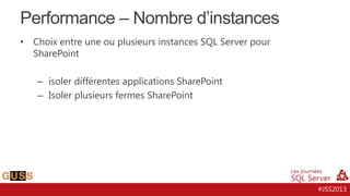 Performance – Nombre d’instances
•

Choix entre une ou plusieurs instances SQL Server pour
SharePoint
– isoler différentes applications SharePoint
– Isoler plusieurs fermes SharePoint

#JSS2013

 
