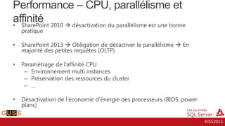 Performance – CPU, parallélisme et affinité
•

SharePoint 2010  désactivation du parallélisme est une bonne
pratique

•

SharePoint 2013  Obligation de désactiver le parallélisme  En
majorité des petites requêtes (OLTP)

•

Paramétrage de l’affinité CPU
– Environnement multi instances
– Préservation des ressources du cluster
– …

•

Désactivation de l’économie d’énergie des processeurs (BIOS, power
plans)
#JSS2013

 