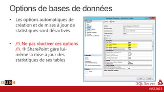 Options de bases de données
•

Les options automatiques de
création et de mises à jour de
statistiques sont désactivés

•

/! Ne pas réactiver ces options
/!  SharePoint gère luimême la mise à jour des
statistiques de ses tables

#JSS2013

 