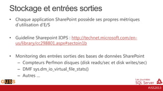 Stockage et entrées sorties
•

Chaque application SharePoint possède ses propres métriques
d’utilisation d’E/S

•

Guideline Sharepoint IOPS : http://technet.microsoft.com/enus/library/cc298801.aspx#sectoin1b

•

Monitoring des entrées sorties des bases de données SharePoint
– Compteurs Perfmon disques (disk reads/sec et disk writes/sec)
– DMF sys.dm_io_virtual_file_stats()
– Autres …
#JSS2013

 