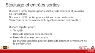 Stockage et entrées sorties
•
•

•

Disques / LUNS séparés pour les fichiers de données et journaux
de transactions
Disques / LUNS dédiés pour certaines bases de données
SharePoint si nécessaire (search, synchronisation des profils …)
Disques rapides pour :
– Tempdb
– Bases de données de la recherche
– Bases de données de contenu
– De manière générale pour les bases de données demandant de
la performance
#JSS2013

 