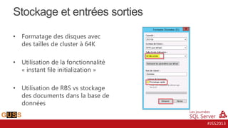 Stockage et entrées sorties
•

Formatage des disques avec
des tailles de cluster à 64K

•

Utilisation de la fonctionnalité
« instant file initialization »

•

Utilisation de RBS vs stockage
des documents dans la base de
données
#JSS2013

 