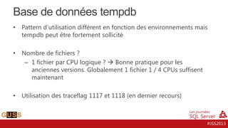 Base de données tempdb
•

Pattern d’utilisation différent en fonction des environnements mais
tempdb peut être fortement sollicité

•

Nombre de fichiers ?
– 1 fichier par CPU logique ?  Bonne pratique pour les
anciennes versions. Globalement 1 fichier 1 / 4 CPUs suffisent
maintenant

•

Utilisation des traceflag 1117 et 1118 (en dernier recours)

#JSS2013

 