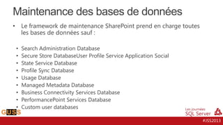 Maintenance des bases de données
Le framework de maintenance SharePoint prend en charge toutes
les bases de données sauf :

•

•
•
•
•
•
•
•
•
•

Search Administration Database
Secure Store DatabaseUser Profile Service Application Social
State Service Database
Profile Sync Database
Usage Database
Managed Metadata Database
Business Connectivity Services Database
PerformancePoint Services Database
Custom user databases
#JSS2013

 