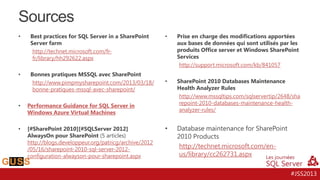 Sources
•

Best practices for SQL Server in a SharePoint
Server farm
http://technet.microsoft.com/frfr/library/hh292622.aspx

•

Bonnes pratiques MSSQL avec SharePoint
http://www.pimpmysharepoint.com/2013/03/18/
bonne-pratiques-mssql-avec-sharepoint/

•

[#SharePoint 2010][#SQLServer 2012]
AlwaysOn pour SharePoint (5 articles)
http://blogs.developpeur.org/patricg/archive/2012
/05/16/sharepoint-2010-sql-server-2012configuration-alwayson-pour-sharepoint.aspx

Prise en charge des modifications apportées
aux bases de données qui sont utilisés par les
produits Office server et Windows SharePoint
Services
http://support.microsoft.com/kb/841057

•

SharePoint 2010 Databases Maintenance
Health Analyzer Rules
http://www.mssqltips.com/sqlservertip/2648/sha
repoint-2010-databases-maintenance-healthanalyzer-rules/

•

Database maintenance for SharePoint
2010 Products
http://technet.microsoft.com/enus/library/cc262731.aspx

Performance Guidance for SQL Server in
Windows Azure Virtual Machines

•

•

#JSS2013

 