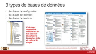 3 types de bases de données
•
•
•

Les bases de configuration
Les bases des services
Les bases de contenu

Il n’est pas
supporté de
modifier ou de
lire les bases
SharePoint à
l’exception de la
de collecte de
usages
Types et descriptions de base de données (SharePoint 2013)

#JSS2013

 