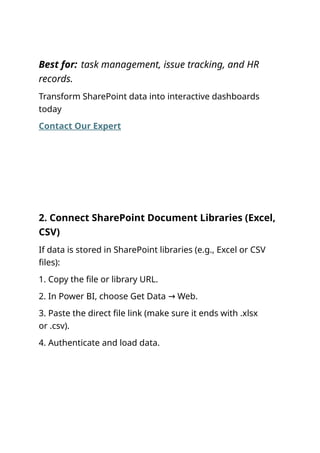 Best for: task management, issue tracking, and HR
records.
Transform SharePoint data into interactive dashboards
today
Contact Our Expert
2. Connect SharePoint Document Libraries (Excel,
CSV)
If data is stored in SharePoint libraries (e.g., Excel or CSV
files):
1. Copy the file or library URL.
2. In Power BI, choose Get Data Web.
→
3. Paste the direct file link (make sure it ends with .xlsx
or .csv).
4. Authenticate and load data.
 
