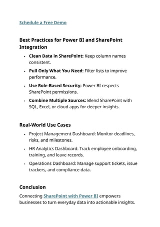 Schedule a Free Demo
Best Practices for Power BI and SharePoint
Integration
 Clean Data in SharePoint: Keep column names
consistent.
 Pull Only What You Need: Filter lists to improve
performance.
 Use Role-Based Security: Power BI respects
SharePoint permissions.
 Combine Multiple Sources: Blend SharePoint with
SQL, Excel, or cloud apps for deeper insights.
Real-World Use Cases
 Project Management Dashboard: Monitor deadlines,
risks, and milestones.
 HR Analytics Dashboard: Track employee onboarding,
training, and leave records.
 Operations Dashboard: Manage support tickets, issue
trackers, and compliance data.
Conclusion
Connecting SharePoint with Power BI empowers
businesses to turn everyday data into actionable insights.
 