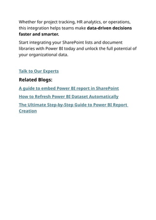 Whether for project tracking, HR analytics, or operations,
this integration helps teams make data-driven decisions
faster and smarter.
Start integrating your SharePoint lists and document
libraries with Power BI today and unlock the full potential of
your organizational data.
Talk to Our Experts
Related Blogs:
A guide to embed Power BI report in SharePoint
How to Refresh Power BI Dataset Automatically
The Ultimate Step-by-Step Guide to Power BI Report
Creation
 