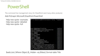 Training and Consulting: contact@winsmarts.com 
PowerShell 
Add-PsSnapin Microsoft.SharePoint.PowerShell 
Help new-spsite –examples 
Help new-spsite –detailed 
Help new-spsite –full 
$web.Lists | Where-Object {$_.Hidden -eq $false} | format-table Title 
 