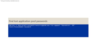 Training and Consulting: contact@winsmarts.com 
Find lost application pool passwords 
cmd.exe /c $env:windirsystem32inetsrvappcmd.exe list apppool “SharePoint - 80" 
/text:ProcessModel.Password 
 