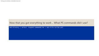 Training and Consulting: contact@winsmarts.com 
Now that you got everything to work .. What PS commands did I use? 
Get-History | Select –Expand CommandLine | Out-File script.ps1 
 