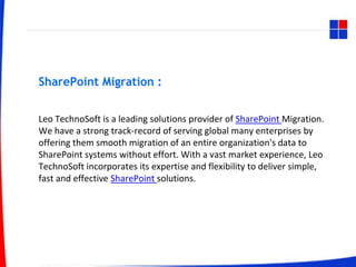 SharePoint Migration :
Leo TechnoSoft is a leading solutions provider of SharePoint Migration.
We have a strong track-record of serving global many enterprises by
offering them smooth migration of an entire organization's data to
SharePoint systems without effort. With a vast market experience, Leo
TechnoSoft incorporates its expertise and flexibility to deliver simple,
fast and effective SharePoint solutions.
 