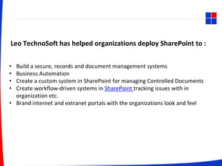 Leo TechnoSoft has helped organizations deploy SharePoint to :
• Build a secure, records and document management systems
• Business Automation
• Create a custom system in SharePoint for managing Controlled Documents
• Create workflow-driven systems in SharePoint tracking issues with in
organization etc.
• Brand internet and extranet portals with the organizations look and feel
 