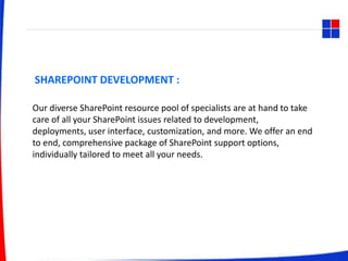 SHAREPOINT DEVELOPMENT :
Our diverse SharePoint resource pool of specialists are at hand to take
care of all your SharePoint issues related to development,
deployments, user interface, customization, and more. We offer an end
to end, comprehensive package of SharePoint support options,
individually tailored to meet all your needs.
 