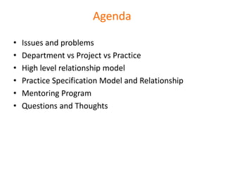 Agenda

•   Issues and problems
•   Department vs Project vs Practice
•   High level relationship model
•   Practice Specification Model and Relationship
•   Mentoring Program
•   Questions and Thoughts
 