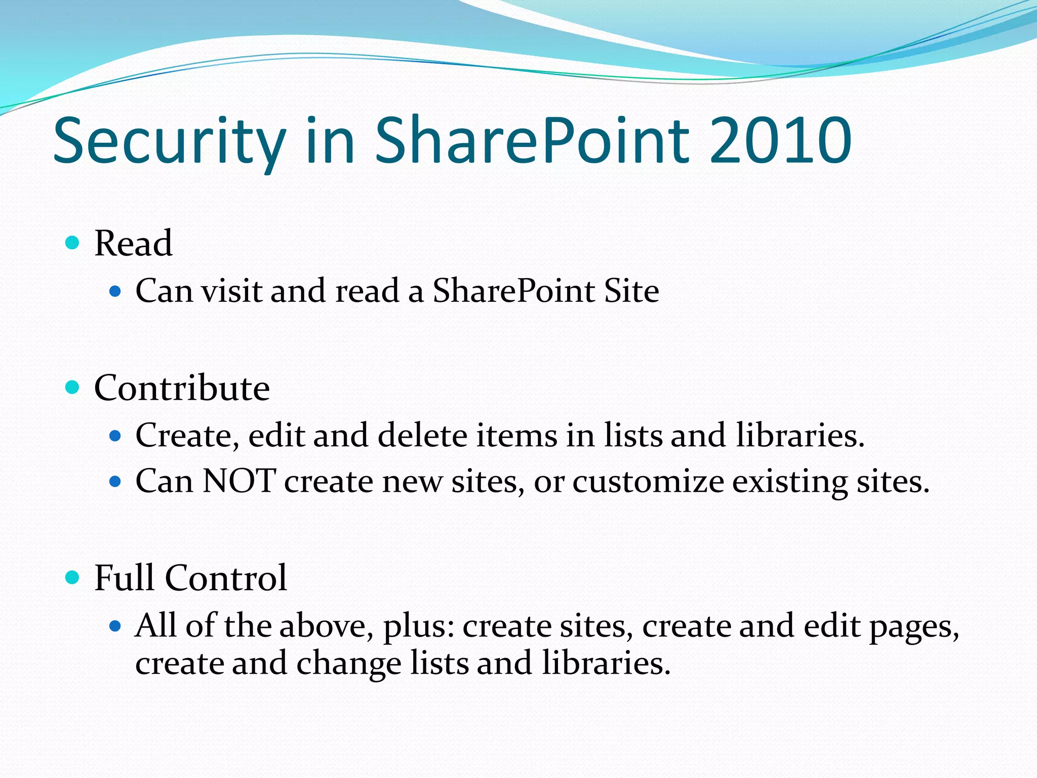 Security in SharePoint 2010
 Read
 Can visit and read a SharePoint Site
 Contribute
 Create, edit and delete items in lists and libraries.
 Can NOT create new sites, or customize existing sites.
 Full Control
 All of the above, plus: create sites, create and edit pages,
create and change lists and libraries.
 