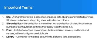 Important Terms
1. Site - A SharePoint site is a collection of pages, lists, libraries and related settings.
SP sites can ...