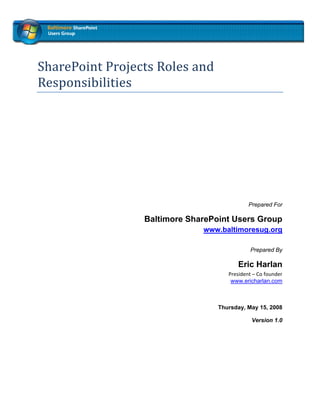  
 


SharePoint Projects Roles and 
Responsibilities 
 

 

 




                                             Prepared For

                 Baltimore SharePoint Users Group
                              www.baltimoresug.org  

                                              Prepared By

                                         Eric Harlan
                                     President – Co founder 
                                      www.ericharlan.com 
                                                             


                                  Thursday, May 15, 2008

                                              Version 1.0
 