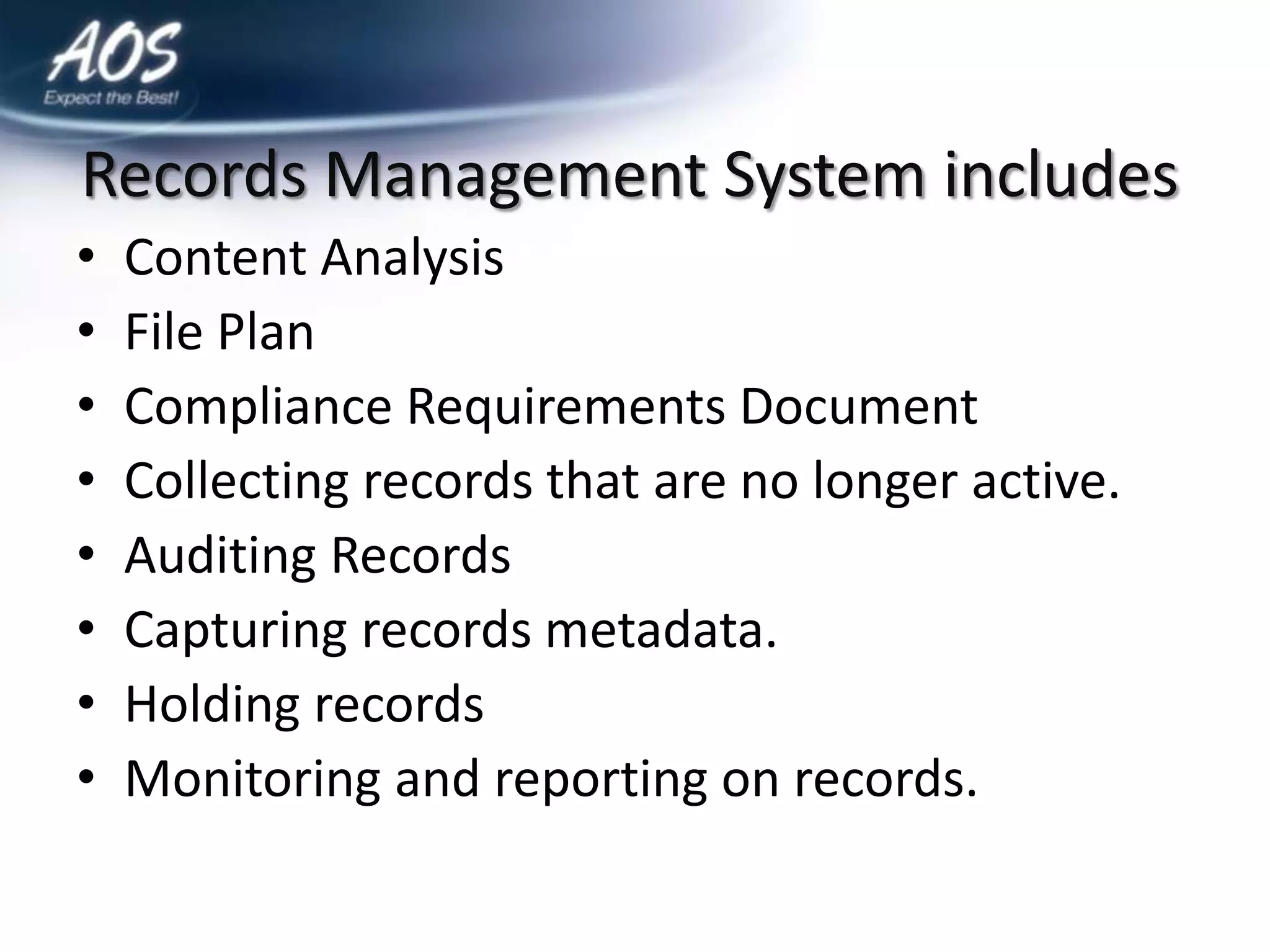 Records Management System includes
•   Content Analysis
•   File Plan
•   Compliance Requirements Document
•   Collecting records that are no longer active.
•   Auditing Records
•   Capturing records metadata.
•   Holding records
•   Monitoring and reporting on records.
 