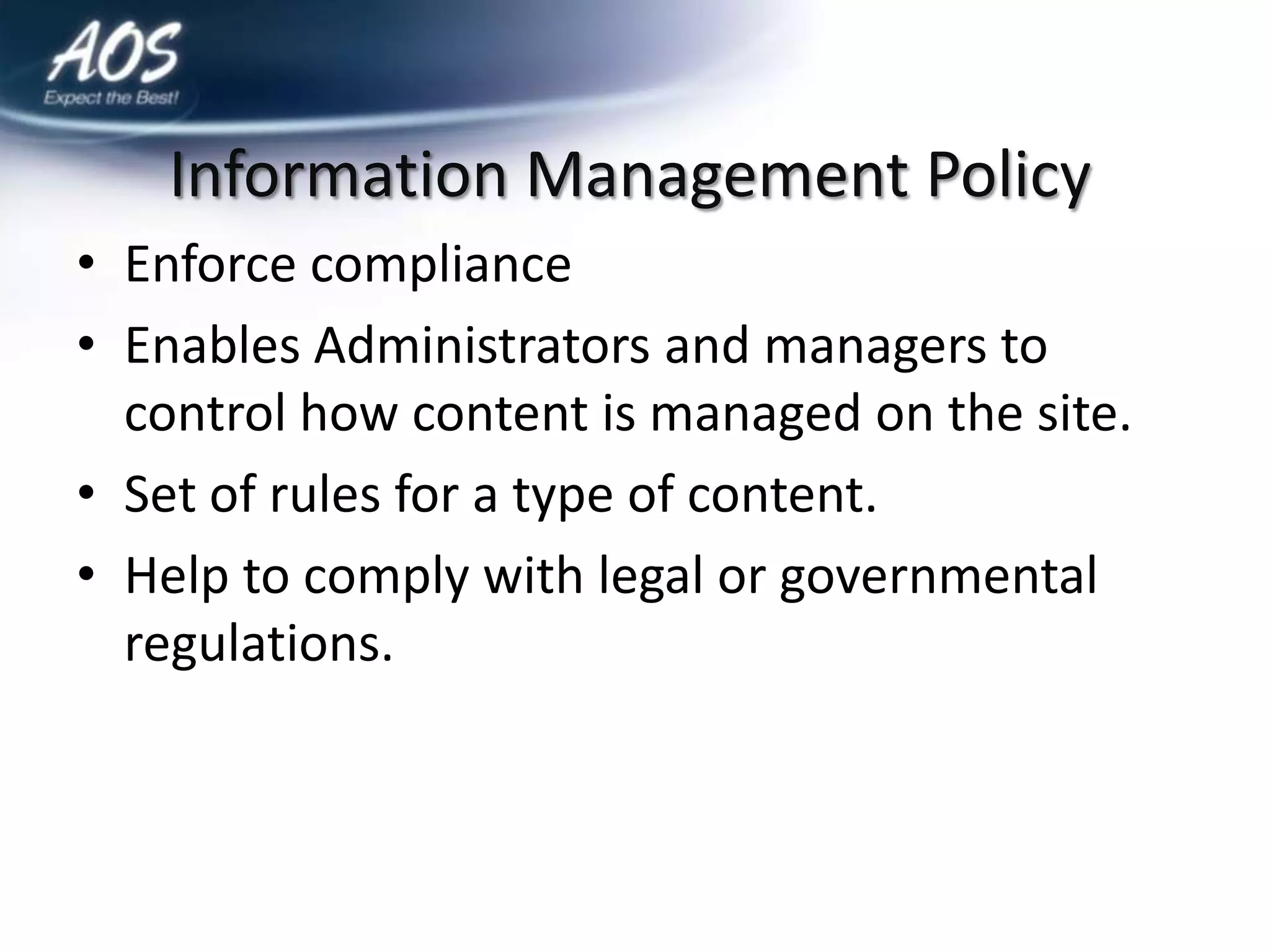 Information Management Policy
• Enforce compliance
• Enables Administrators and managers to
  control how content is managed on the site.
• Set of rules for a type of content.
• Help to comply with legal or governmental
  regulations.
 