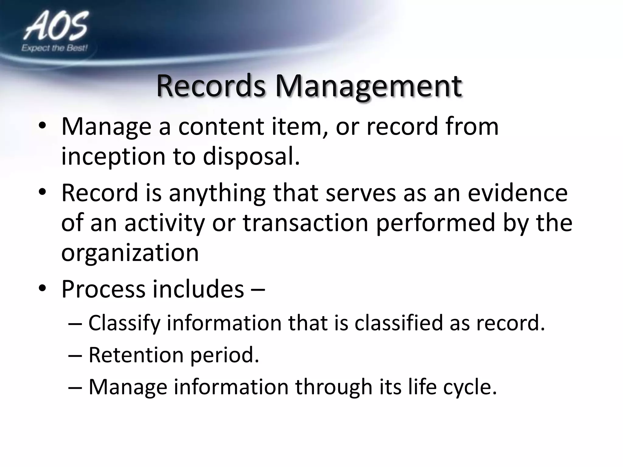 Records Management
• Manage a content item, or record from
  inception to disposal.
• Record is anything that serves as an evidence
  of an activity or transaction performed by the
  organization
• Process includes –
  – Classify information that is classified as record.
  – Retention period.
  – Manage information through its life cycle.
 