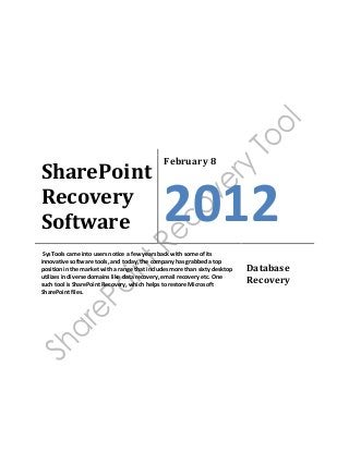 SharePoint
Recovery
Software
February 8
2012
SysTools came into users notice a few years back with some of its
innovative software tools, and today, the company has grabbed a top
position in the market with a range that includes more than sixty desktop
utilizes in diverse domains like data recovery, email recovery etc. One
such tool is SharePoint Recovery, which helps to restore Microsoft
SharePoint files.
Database
Recovery
 
