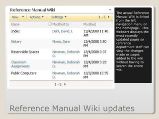 Reference Manual Wiki updates The actual Reference Manual Wiki is linked from the left navigation menu on the homepage.  This webpart displays the most recently updated pages so reference department staff can view the changes made or pages added to the wiki without having to search the entire wiki. 