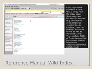 Reference Manual Wiki Index Every page in the Reference Manual Wiki is linked from the Index page.  Some pages are linked multiple times (e.g. information about employee vacation time is available under the heading “Employee Leave” as well as “Vacation Leave”.  There is also a Table of Contents page that has content grouped into several categories rather than alphabetically. 