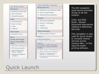 Quick Launch The left navigation quick launch provides access to all site content.  Links, and RSS feeds , Shared Document discussions relating to Reference Services. This navigation is also used for quick access to mutually shared services across campus labs – in this case the public printing software. 