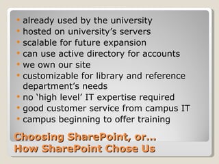 Choosing SharePoint, or… How SharePoint Chose Us already used by the university hosted on university’s servers scalable for future expansion can use active directory for accounts we own our site customizable for library and reference department’s needs no ‘high level’ IT expertise required good customer service from campus IT campus beginning to offer training 