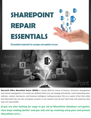 Microsoft Office SharePoint Server (MOSS) is mainly allied by means of intranet, document management
and content management. It is multi-use platform where you can manage web portals, social networking sites,
websites, content, documents, and business intelligence tooling processes. But as a matter of fact this utility
from Microsoft may run into corruption scenario at any moment and all your hard work and important data
may turn inaccessible.
If you are also looking for ways to get rid of SharePoint Database corruption,
then keep reading further and you will end up resolving every past and present
SharePoint error…
SHAREPOINT
REPAIR
ESSENTIALS
Complete tutorial to escape corruption issues
 