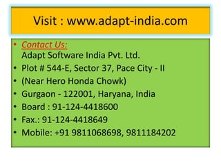 Visit : www.adapt-india.com
• Contact Us:
Adapt Software India Pvt. Ltd.
• Plot # 544-E, Sector 37, Pace City - II
• (Near Hero Honda Chowk)
• Gurgaon - 122001, Haryana, India
• Board : 91-124-4418600
• Fax.: 91-124-4418649
• Mobile: +91 9811068698, 9811184202

 