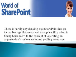 There is hardly any denying that SharePoint has an
incredible significance as well as applicability when it
finally boils down to the concept of operating an
organization's various tasks and pooling resources.

 