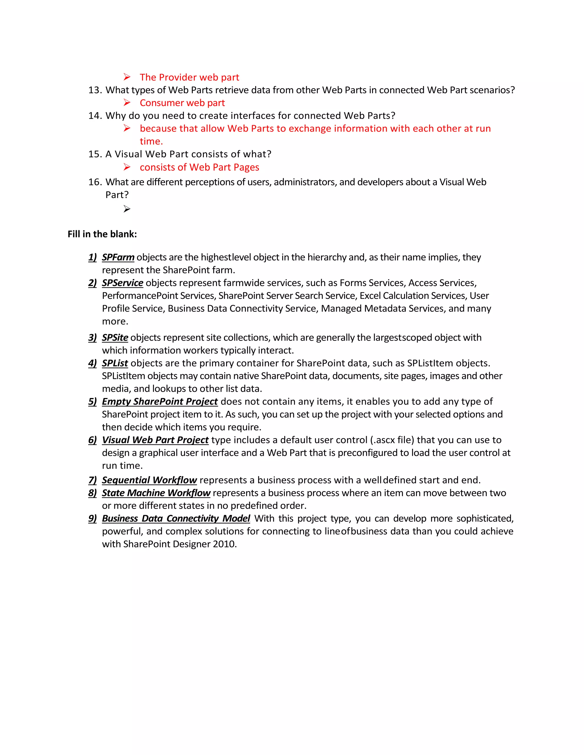  The Provider web part
13. What types of Web Parts retrieve data from other Web Parts in connected Web Part scenarios?
 Consumer web part
14. Why do you need to create interfaces for connected Web Parts?
 because that allow Web Parts to exchange information with each other at run
time.
15. A Visual Web Part consists of what?
 consists of Web Part Pages
16. What are different perceptions of users, administrators, and developers about a Visual Web
Part?

Fill in the blank:
1) SPFarm objects are the highest-level object in the hierarchy and, as their name implies, they
represent the SharePoint farm.
2) SPService objects represent farmwide services, such as Forms Services, Access Services,
PerformancePoint Services, SharePoint Server Search Service, Excel Calculation Services, User
Profile Service, Business Data Connectivity Service, Managed Metadata Services, and many
more.
3) SPSite objects represent site collections, which are generally the largest-scoped object with
which information workers typically interact.
4) SPList objects are the primary container for SharePoint data, such as SPListItem objects.
SPListItem objects may contain native SharePoint data, documents, site pages, images and other
media, and lookups to other list data.
5) Empty SharePoint Project does not contain any items, it enables you to add any type of
SharePoint project item to it. As such, you can set up the project with your selected options and
then decide which items you require.
6) Visual Web Part Project type includes a default user control (.ascx file) that you can use to
design a graphical user interface and a Web Part that is preconfigured to load the user control at
run time.
7) Sequential Workflow represents a business process with a well-defined start and end.
8) State Machine Workflow represents a business process where an item can move between two
or more different states in no predefined order.
9) Business Data Connectivity Model. With this project type, you can develop more sophisticated,
powerful, and complex solutions for connecting to line-of-business data than you could achieve
with SharePoint Designer 2010.
 