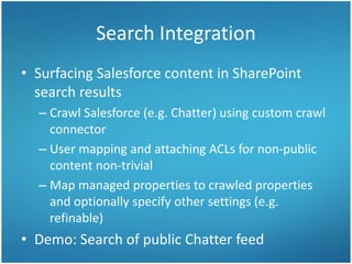 Search Integration
• Surfacing Salesforce content in SharePoint
search results
– Crawl Salesforce (e.g. Chatter) using custom crawl
connector
– User mapping and attaching ACLs for non-public
content non-trivial
– Map managed properties to crawled properties
and optionally specify other settings (e.g.
refinable)
• Demo: Search of public Chatter feed
 
