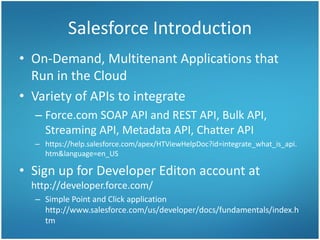 Salesforce Introduction
• On-Demand, Multitenant Applications that
Run in the Cloud
• Variety of APIs to integrate
– Force.com SOAP API and REST API, Bulk API,
Streaming API, Metadata API, Chatter API
– https://help.salesforce.com/apex/HTViewHelpDoc?id=integrate_what_is_api.
htm&language=en_US
• Sign up for Developer Editon account at
http://developer.force.com/
– Simple Point and Click application
http://www.salesforce.com/us/developer/docs/fundamentals/index.h
tm
 