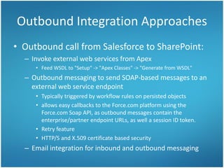 Outbound Integration Approaches
• Outbound call from Salesforce to SharePoint:
– Invoke external web services from Apex
• Feed WSDL to "Setup“ -> "Apex Classes" -> "Generate from WSDL"
– Outbound messaging to send SOAP-based messages to an
external web service endpoint
• Typically triggered by workflow rules on persisted objects
• allows easy callbacks to the Force.com platform using the
Force.com Soap API, as outbound messages contain the
enterprise/partner endpoint URLs, as well a session ID token.
• Retry feature
• HTTP/S and X.509 certificate based security
– Email integration for inbound and outbound messaging
 