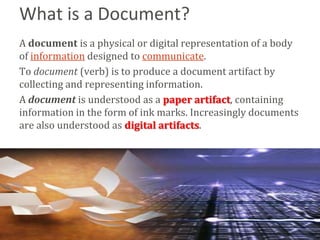 What is a Document?
A document is a physical or digital representation of a body
of information designed to communicate.
To document (verb) is to produce a document artifact by
collecting and representing information.
A document is understood as a paper artifact, containing
information in the form of ink marks. Increasingly documents
are also understood as digital artifacts.




                                                         Bend
 
