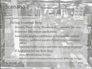 Scenario 1
Large Retailer – Big Box Store

    Hiring Seasonal Help
         Drivers, Floor Sales, Warehouse, Customer Service
         Everyone fills out an application
         Some jobs require additional information capture
              Drivers – Additional paperwork approving background
              checks
              Scanning Drivers License and other associated documents
         If Approved for the Next Step
              Kicks off a Workflow Process
              Which includes Document Management, BPM and Storage


                                                                        Bend
 