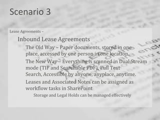 Scenario 3
Lease Agreements –

    Inbound Lease Agreements
        The Old Way – Paper documents, stored in one
        place, accessed by one person in one location.
        The New Way – Everything is scanned in Dual Stream
        mode (TIF and Searchable PDF), Full Text
        Search, Accessible by anyone, anyplace, anytime.
        Leases and Associated Notes can be assigned as
        workflow tasks in SharePoint
            Storage and Legal Holds can be managed effectively



                                                                 Bend
 