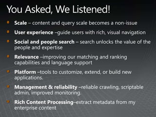 You Asked, We Listened!Scale – content and query scale becomes a non-issueUser experience –guide users with rich, visual navigationSocial and people search – search unlocks the value of the people and expertiseRelevance –improving our matching and ranking capabilities and language supportPlatform –tools to customize, extend, or build new applications. Management & reliability –reliable crawling, scriptable admin, improved monitoring.Rich Content Processing–extract metadata from my enterprise content