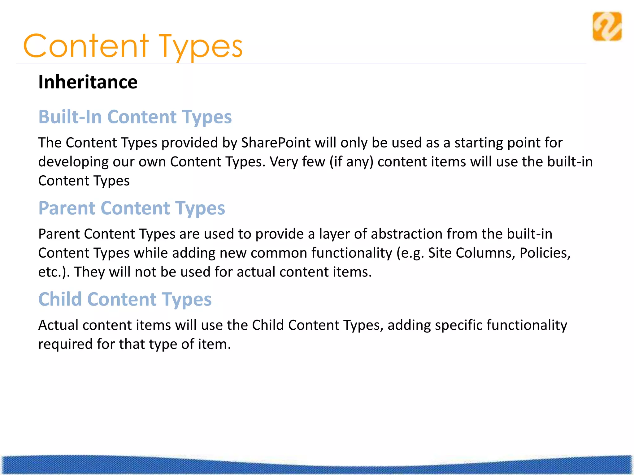 Content Types
Inheritance
Built-In Content Types
The Content Types provided by SharePoint will only be used as a starting point for
developing our own Content Types. Very few (if any) content items will use the built-in
Content Types
Parent Content Types
Parent Content Types are used to provide a layer of abstraction from the built-in
Content Types while adding new common functionality (e.g. Site Columns, Policies,
etc.). They will not be used for actual content items.
Child Content Types
Actual content items will use the Child Content Types, adding specific functionality
required for that type of item.
 